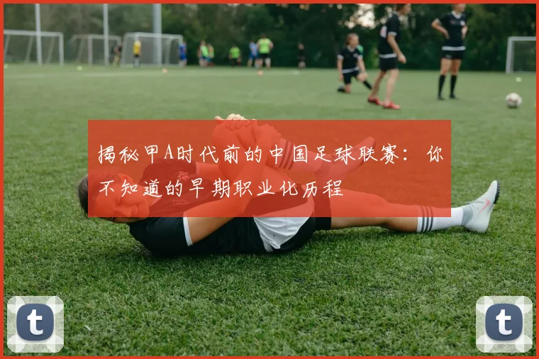 揭秘甲A时代前的中国足球联赛：你不知道的早期职业化历程