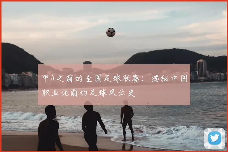 甲A之前的全国足球联赛:揭秘中国职业化前的足球风云史