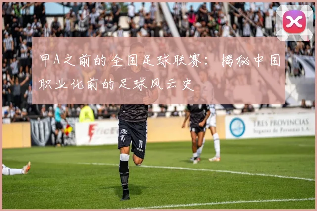 甲A之前的全国足球联赛:揭秘中国职业化前的足球风云史